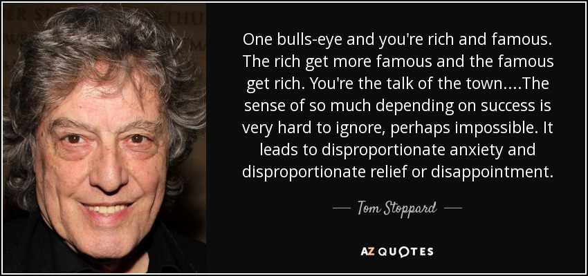 One bulls-eye and you're rich and famous. The rich get more famous and the famous get rich. You're the talk of the town....The sense of so much depending on success is very hard to ignore, perhaps impossible. It leads to disproportionate anxiety and disproportionate relief or disappointment. - Tom Stoppard