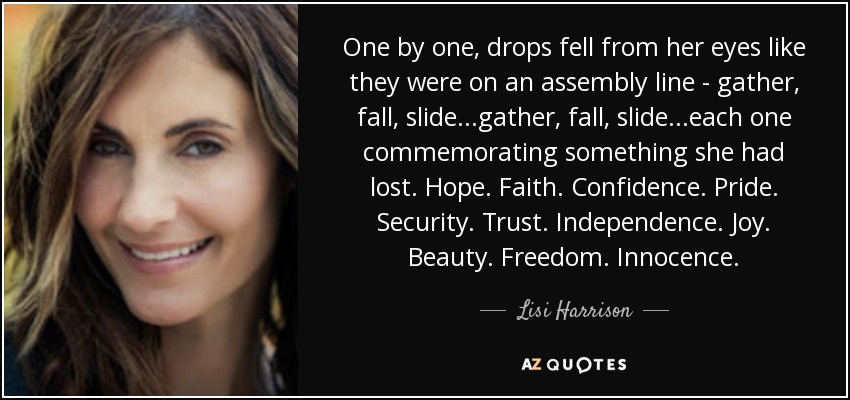One by one, drops fell from her eyes like they were on an assembly line - gather, fall, slide...gather, fall, slide...each one commemorating something she had lost. Hope. Faith. Confidence. Pride. Security. Trust. Independence. Joy. Beauty. Freedom. Innocence. - Lisi Harrison