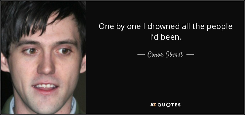 One by one I drowned all the people I’d been. - Conor Oberst