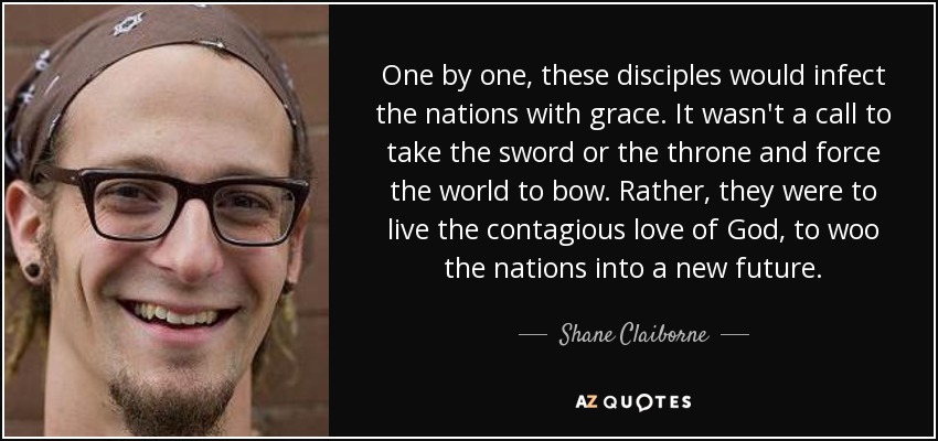 One by one, these disciples would infect the nations with grace. It wasn't a call to take the sword or the throne and force the world to bow. Rather, they were to live the contagious love of God, to woo the nations into a new future. - Shane Claiborne