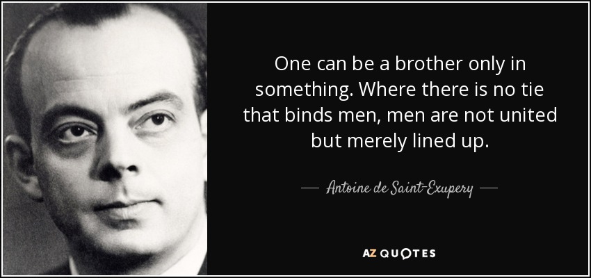 One can be a brother only in something. Where there is no tie that binds men, men are not united but merely lined up. - Antoine de Saint-Exupery