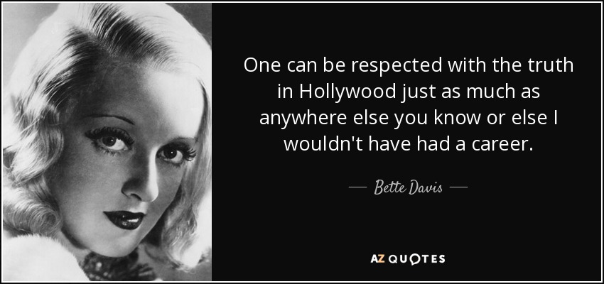 One can be respected with the truth in Hollywood just as much as anywhere else you know or else I wouldn't have had a career. - Bette Davis