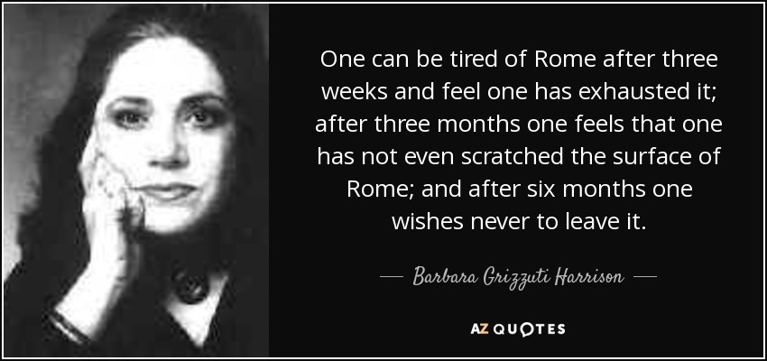 One can be tired of Rome after three weeks and feel one has exhausted it; after three months one feels that one has not even scratched the surface of Rome; and after six months one wishes never to leave it. - Barbara Grizzuti Harrison