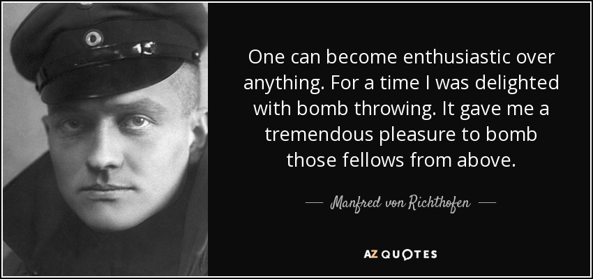 One can become enthusiastic over anything. For a time I was delighted with bomb throwing. It gave me a tremendous pleasure to bomb those fellows from above. - Manfred von Richthofen