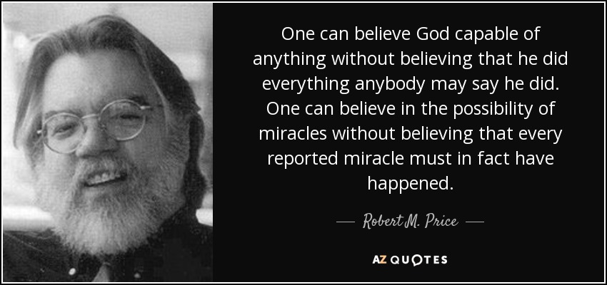 One can believe God capable of anything without believing that he did everything anybody may say he did. One can believe in the possibility of miracles without believing that every reported miracle must in fact have happened. - Robert M. Price
