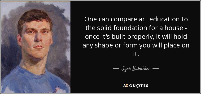 One can compare art education to the solid foundation for a house - once it's built properly, it will hold any shape or form you will place on it. - Igor Babailov