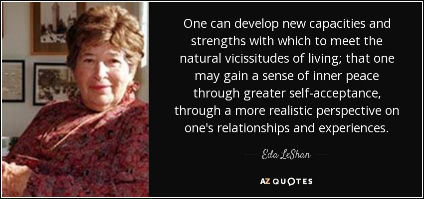 One can develop new capacities and strengths with which to meet the natural vicissitudes of living; that one may gain a sense of inner peace through greater self-acceptance, through a more realistic perspective on one's relationships and experiences. - Eda LeShan