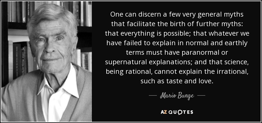 One can discern a few very general myths that facilitate the birth of further myths: that everything is possible; that whatever we have failed to explain in normal and earthly terms must have paranormal or supernatural explanations; and that science, being rational, cannot explain the irrational, such as taste and love. - Mario Bunge