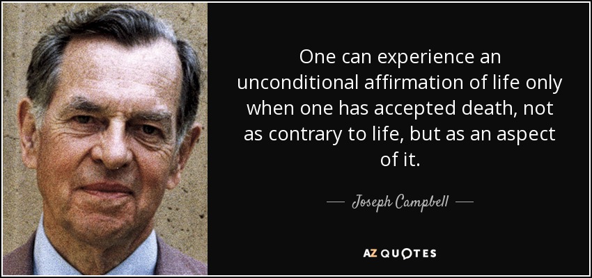One can experience an unconditional affirmation of life only when one has accepted death, not as contrary to life, but as an aspect of it. - Joseph Campbell
