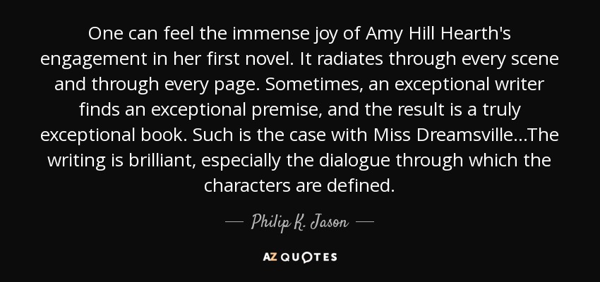 One can feel the immense joy of Amy Hill Hearth's engagement in her first novel. It radiates through every scene and through every page. Sometimes, an exceptional writer finds an exceptional premise, and the result is a truly exceptional book. Such is the case with Miss Dreamsville...The writing is brilliant, especially the dialogue through which the characters are defined. - Philip K. Jason
