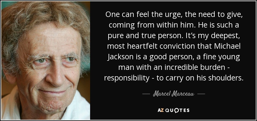 One can feel the urge, the need to give, coming from within him. He is such a pure and true person. It’s my deepest, most heartfelt conviction that Michael Jackson is a good person, a fine young man with an incredible burden - responsibility - to carry on his shoulders. - Marcel Marceau