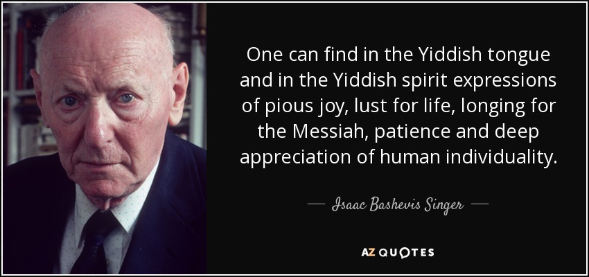 One can find in the Yiddish tongue and in the Yiddish spirit expressions of pious joy, lust for life, longing for the Messiah, patience and deep appreciation of human individuality. - Isaac Bashevis Singer