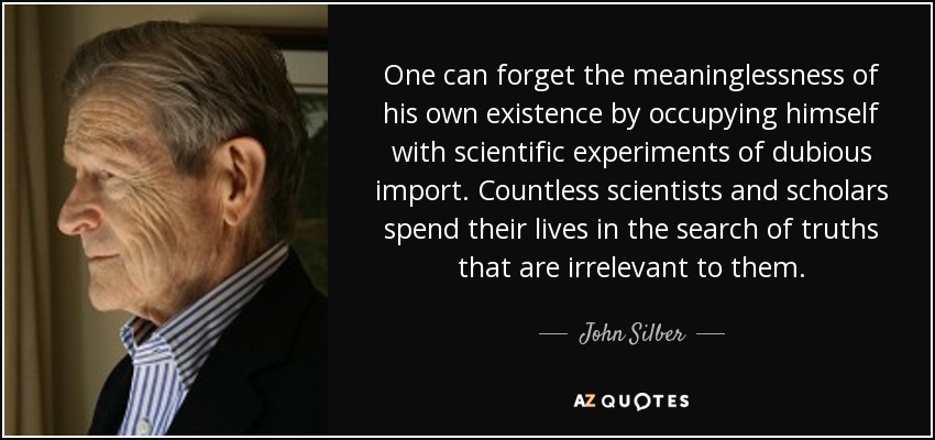 One can forget the meaninglessness of his own existence by occupying himself with scientific experiments of dubious import. Countless scientists and scholars spend their lives in the search of truths that are irrelevant to them. - John Silber