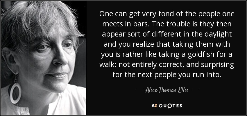 One can get very fond of the people one meets in bars. The trouble is they then appear sort of different in the daylight and you realize that taking them with you is rather like taking a goldfish for a walk: not entirely correct, and surprising for the next people you run into. - Alice Thomas Ellis