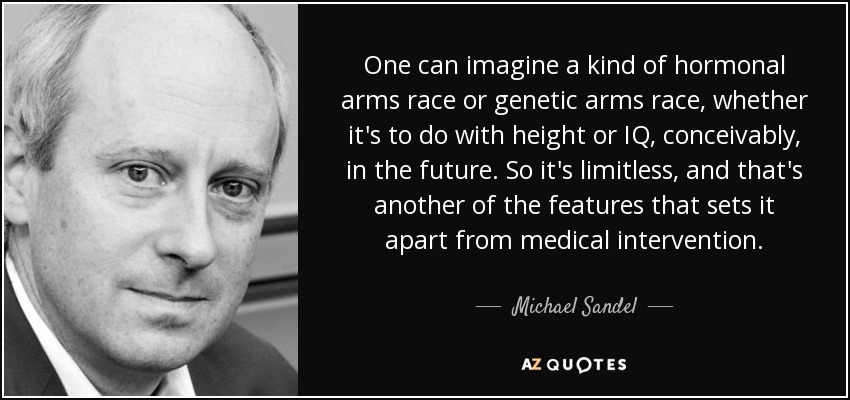 One can imagine a kind of hormonal arms race or genetic arms race, whether it's to do with height or IQ, conceivably, in the future. So it's limitless, and that's another of the features that sets it apart from medical intervention. - Michael Sandel