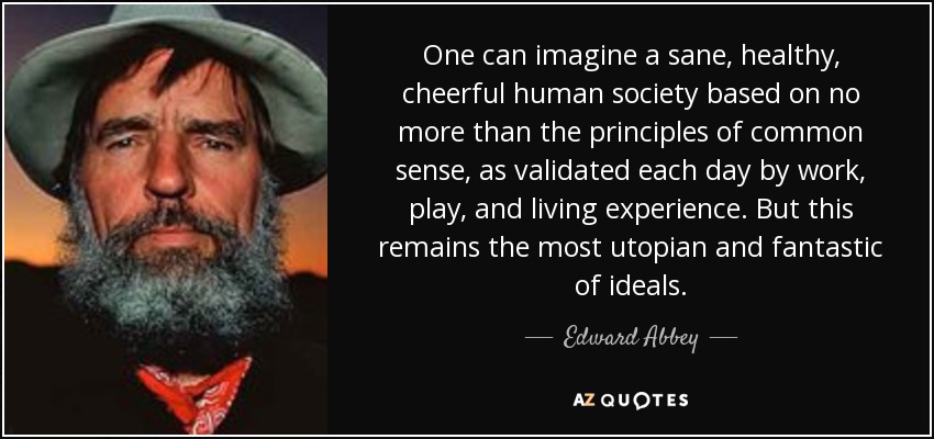 One can imagine a sane, healthy, cheerful human society based on no more than the principles of common sense, as validated each day by work, play, and living experience. But this remains the most utopian and fantastic of ideals. - Edward Abbey