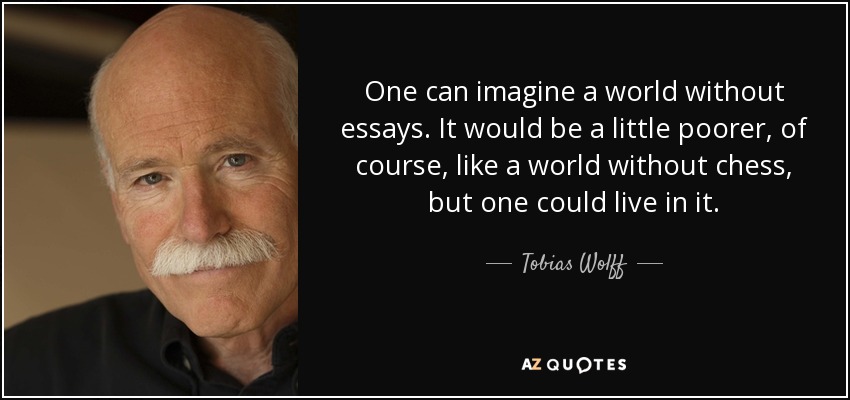 One can imagine a world without essays. It would be a little poorer, of course, like a world without chess, but one could live in it. - Tobias Wolff