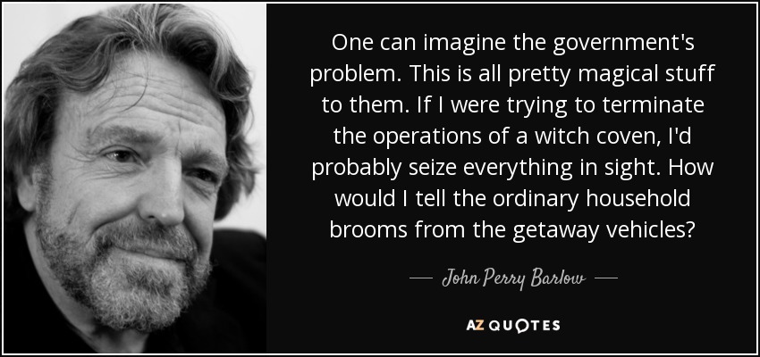 One can imagine the government's problem. This is all pretty magical stuff to them. If I were trying to terminate the operations of a witch coven, I'd probably seize everything in sight. How would I tell the ordinary household brooms from the getaway vehicles? - John Perry Barlow