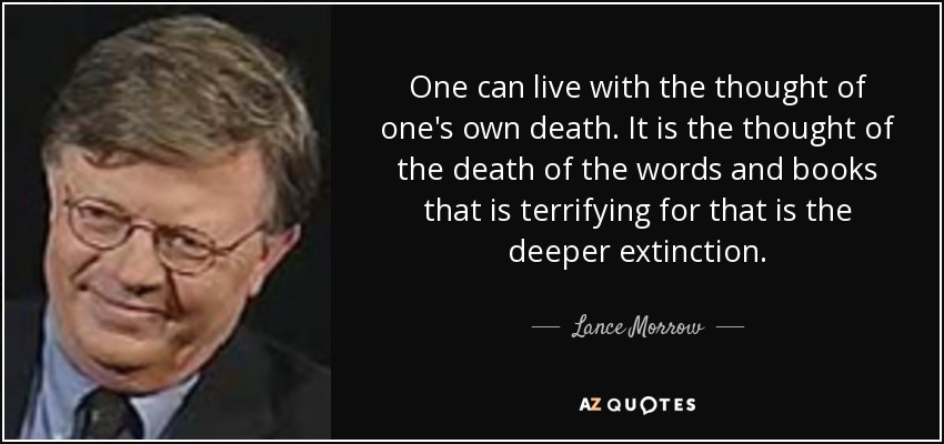 One can live with the thought of one's own death. It is the thought of the death of the words and books that is terrifying for that is the deeper extinction. - Lance Morrow