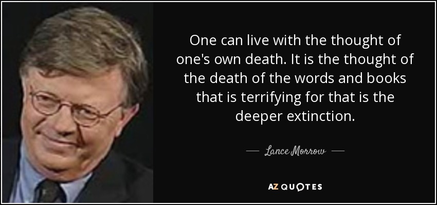 One can live with the thought of one's own death. It is the thought of the death of the words and books that is terrifying for that is the deeper extinction. - Lance Morrow