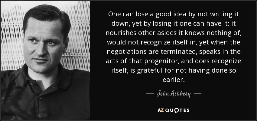 One can lose a good idea by not writing it down, yet by losing it one can have it: it nourishes other asides it knows nothing of, would not recognize itself in, yet when the negotiations are terminated, speaks in the acts of that progenitor, and does recognize itself, is grateful for not having done so earlier. - John Ashbery
