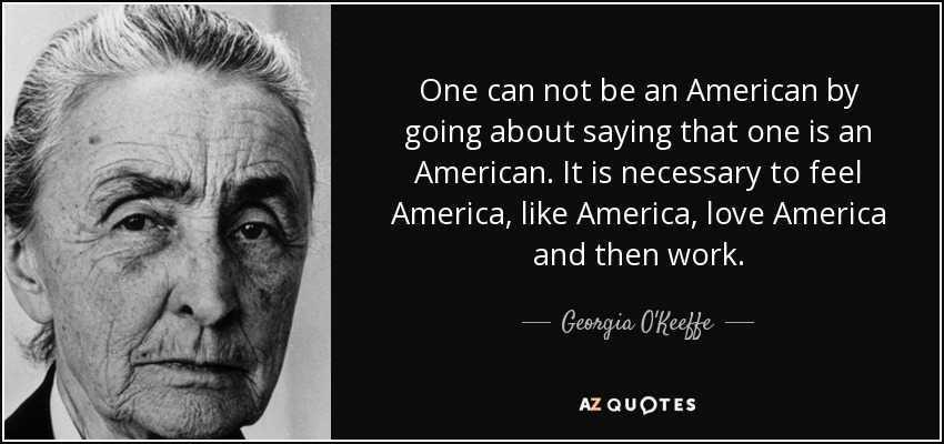 One can not be an American by going about saying that one is an American. It is necessary to feel America, like America, love America and then work. - Georgia O'Keeffe