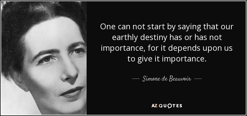 One can not start by saying that our earthly destiny has or has not importance, for it depends upon us to give it importance. - Simone de Beauvoir