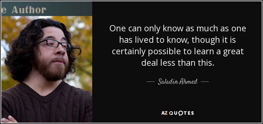 One can only know as much as one has lived to know, though it is certainly possible to learn a great deal less than this. - Saladin Ahmed