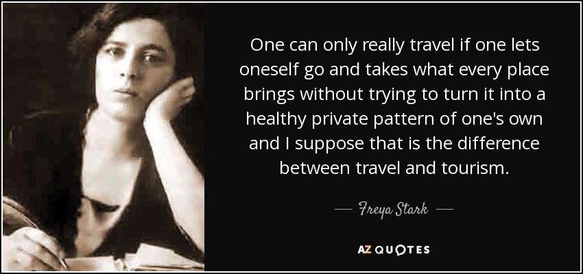 One can only really travel if one lets oneself go and takes what every place brings without trying to turn it into a healthy private pattern of one's own and I suppose that is the difference between travel and tourism. - Freya Stark