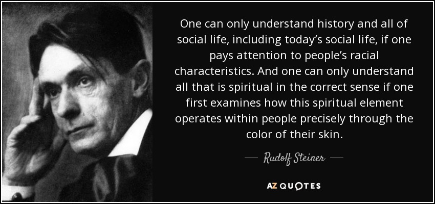 One can only understand history and all of social life, including today’s social life, if one pays attention to people’s racial characteristics. And one can only understand all that is spiritual in the correct sense if one first examines how this spiritual element operates within people precisely through the color of their skin. - Rudolf Steiner