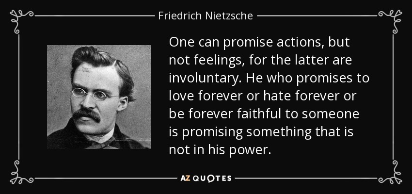 One can promise actions, but not feelings, for the latter are involuntary. He who promises to love forever or hate forever or be forever faithful to someone is promising something that is not in his power. - Friedrich Nietzsche