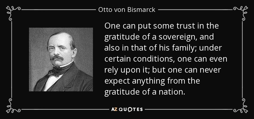 One can put some trust in the gratitude of a sovereign, and also in that of his family; under certain conditions, one can even rely upon it; but one can never expect anything from the gratitude of a nation. - Otto von Bismarck