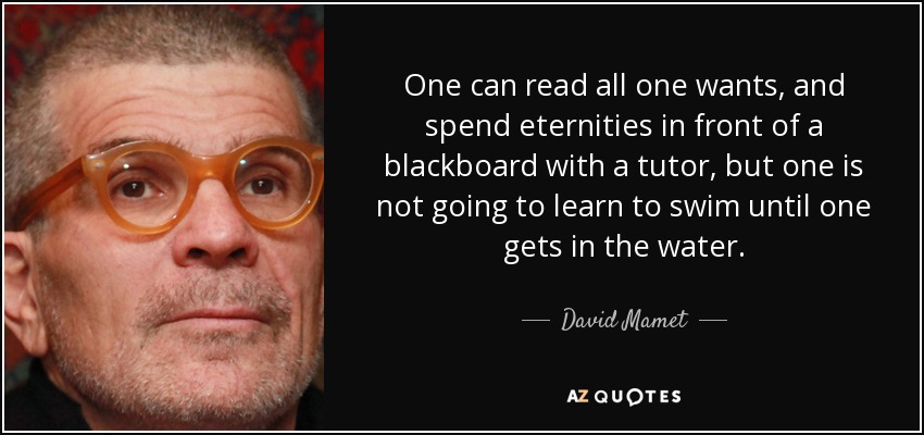 One can read all one wants, and spend eternities in front of a blackboard with a tutor, but one is not going to learn to swim until one gets in the water. - David Mamet