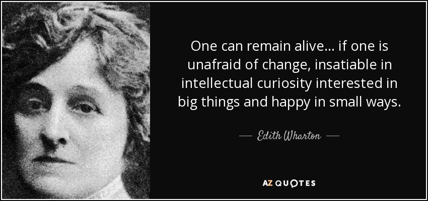One can remain alive ... if one is unafraid of change, insatiable in intellectual curiosity interested in big things and happy in small ways. - Edith Wharton
