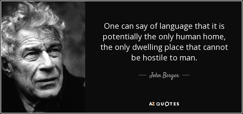 One can say of language that it is potentially the only human home, the only dwelling place that cannot be hostile to man. - John Berger