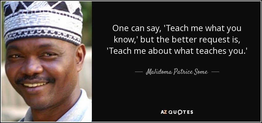 One can say, 'Teach me what you know,' but the better request is, 'Teach me about what teaches you.' - Malidoma Patrice Some