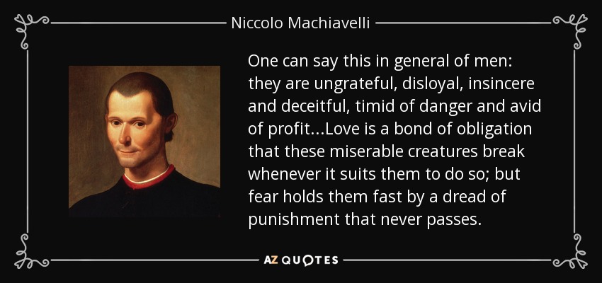 One can say this in general of men: they are ungrateful, disloyal, insincere and deceitful, timid of danger and avid of profit...Love is a bond of obligation that these miserable creatures break whenever it suits them to do so; but fear holds them fast by a dread of punishment that never passes. - Niccolo Machiavelli
