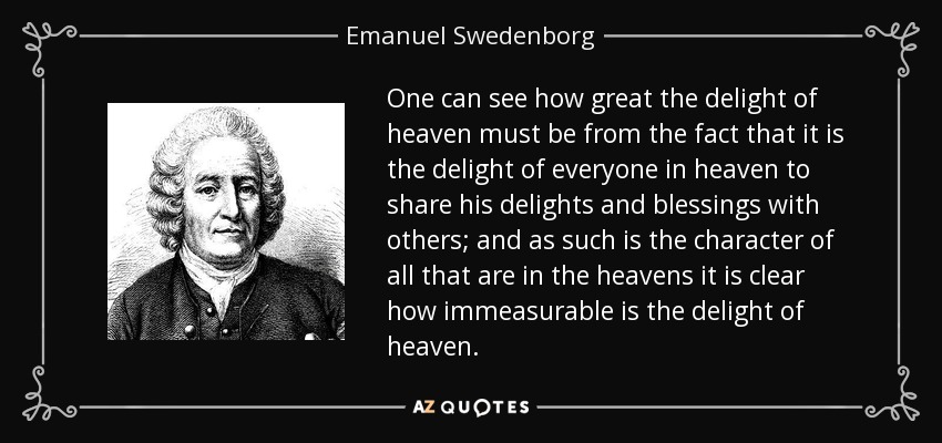 One can see how great the delight of heaven must be from the fact that it is the delight of everyone in heaven to share his delights and blessings with others; and as such is the character of all that are in the heavens it is clear how immeasurable is the delight of heaven. - Emanuel Swedenborg