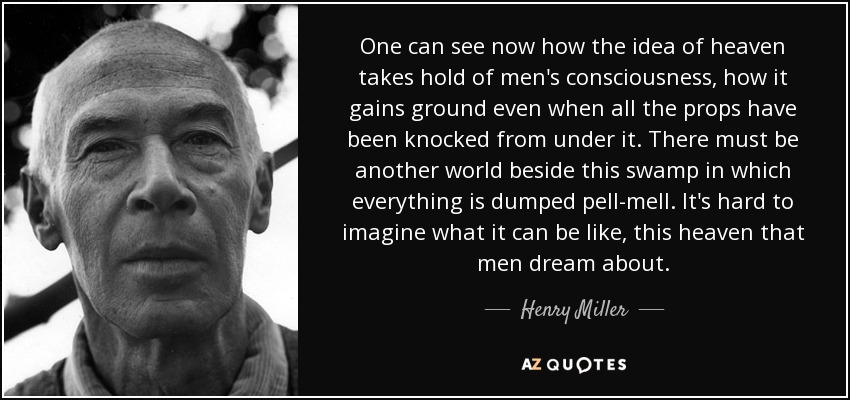 One can see now how the idea of heaven takes hold of men's consciousness, how it gains ground even when all the props have been knocked from under it. There must be another world beside this swamp in which everything is dumped pell-mell. It's hard to imagine what it can be like, this heaven that men dream about. - Henry Miller