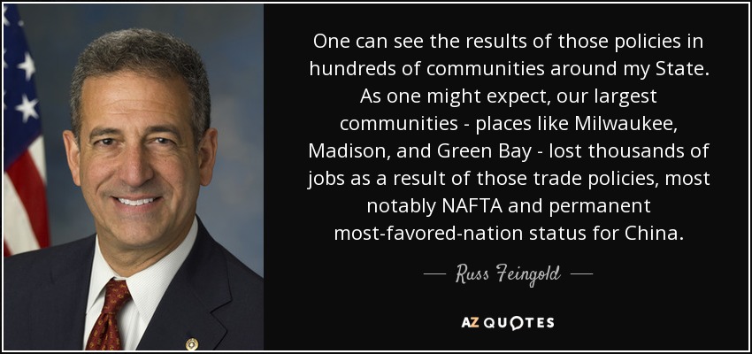 One can see the results of those policies in hundreds of communities around my State. As one might expect, our largest communities - places like Milwaukee, Madison, and Green Bay - lost thousands of jobs as a result of those trade policies, most notably NAFTA and permanent most-favored-nation status for China. - Russ Feingold