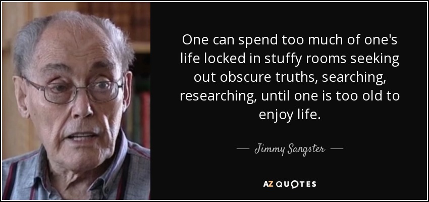 One can spend too much of one's life locked in stuffy rooms seeking out obscure truths, searching, researching, until one is too old to enjoy life. - Jimmy Sangster