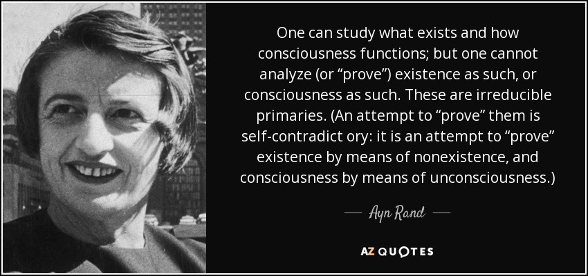 One can study what exists and how consciousness functions; but one cannot analyze (or “prove”) existence as such, or consciousness as such. These are irreducible primaries. (An attempt to “prove” them is self-contradict ory: it is an attempt to “prove” existence by means of nonexistence, and consciousness by means of unconsciousness .) - Ayn Rand