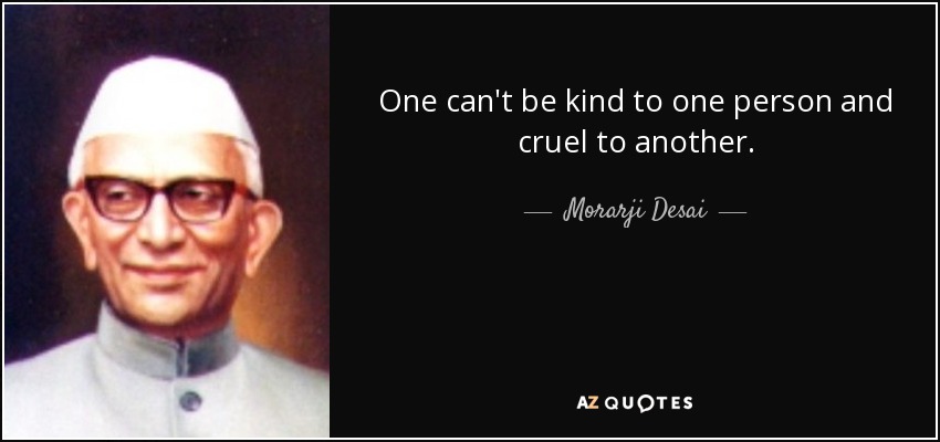 One can't be kind to one person and cruel to another. - Morarji Desai