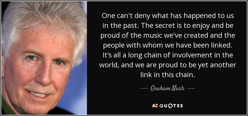 One can't deny what has happened to us in the past. The secret is to enjoy and be proud of the music we've created and the people with whom we have been linked. It's all a long chain of involvement in the world, and we are proud to be yet another link in this chain. - Graham Nash