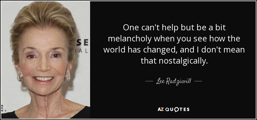 One can't help but be a bit melancholy when you see how the world has changed, and I don't mean that nostalgically. - Lee Radziwill