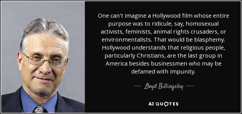 One can't imagine a Hollywood film whose entire purpose was to ridicule, say, homosexual activists, feminists, animal rights crusaders, or environmentalists. That would be blasphemy. Hollywood understands that religious people, particularly Christians, are the last group in America besides businessmen who may be defamed with impunity. - Lloyd Billingsley