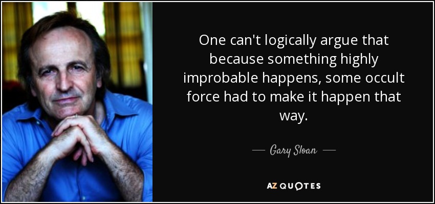One can't logically argue that because something highly improbable happens, some occult force had to make it happen that way. - Gary Sloan