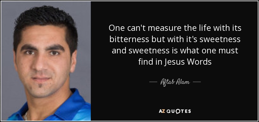 One can't measure the life with its bitterness but with it's sweetness and sweetness is what one must find in Jesus Words - Aftab Alam