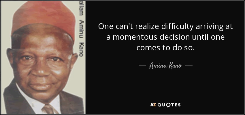 One can't realize difficulty arriving at a momentous decision until one comes to do so. - Aminu Kano