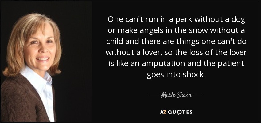 One can't run in a park without a dog or make angels in the snow without a child and there are things one can't do without a lover, so the loss of the lover is like an amputation and the patient goes into shock. - Merle Shain